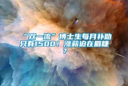 “双一流”博士生每月补助只有1500！涨薪迫在眉睫？