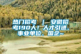 热门招考 ｜ 安徽招考190人！人才引进、事业单位、国企~