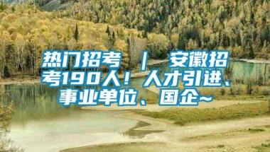 热门招考 ｜ 安徽招考190人！人才引进、事业单位、国企~