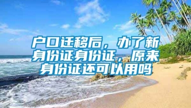 户口迁移后，办了新身份证身份证，原来身份证还可以用吗