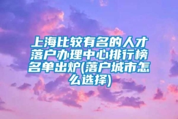 上海比较有名的人才落户办理中心排行榜名单出炉(落户城市怎么选择)