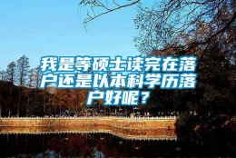 我是等硕士读完在落户还是以本科学历落户好呢？