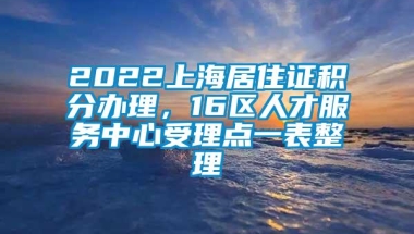 2022上海居住证积分办理，16区人才服务中心受理点一表整理