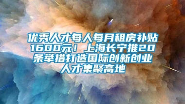 优秀人才每人每月租房补贴1600元！上海长宁推20条举措打造国际创新创业人才集聚高地