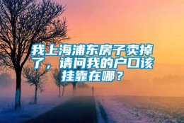 我上海浦东房子卖掉了，请问我的户口该挂靠在哪？