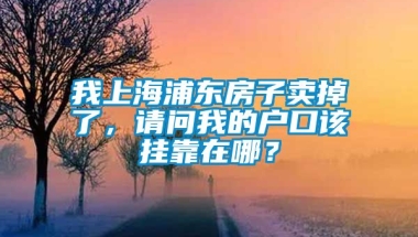 我上海浦东房子卖掉了，请问我的户口该挂靠在哪？