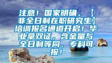 注意！国家明确，【非全日制在职研究生】培训报名通道开启！毕业拿双证，含金量与全日制等同，专科可报！