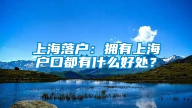 上海落户：拥有上海户口都有什么好处？