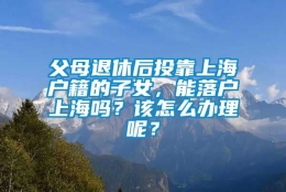 父母退休后投靠上海户籍的子女，能落户上海吗？该怎么办理呢？