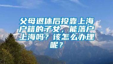 父母退休后投靠上海户籍的子女，能落户上海吗？该怎么办理呢？