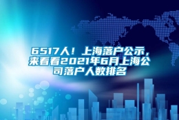 6517人！上海落户公示，来看看2021年6月上海公司落户人数排名