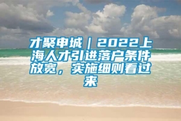 才聚申城｜2022上海人才引进落户条件放宽，实施细则看过来