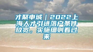 才聚申城｜2022上海人才引进落户条件放宽，实施细则看过来