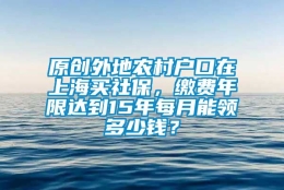 原创外地农村户口在上海买社保，缴费年限达到15年每月能领多少钱？