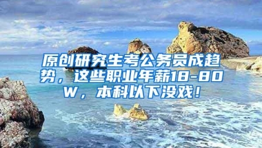 原创研究生考公务员成趋势，这些职业年薪18-80W，本科以下没戏！