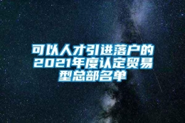 可以人才引进落户的2021年度认定贸易型总部名单