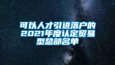 可以人才引进落户的2021年度认定贸易型总部名单