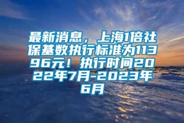 最新消息，上海1倍社保基数执行标准为11396元！执行时间2022年7月-2023年6月