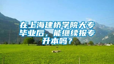 在上海建桥学院大专毕业后，能继续报专升本吗？