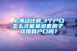 上海动迁房,3个户口怎么才能拿多套房子,结婚算户口吗？