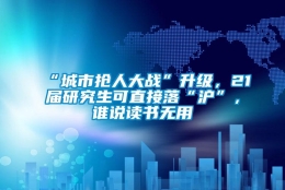 “城市抢人大战”升级，21届研究生可直接落“沪”，谁说读书无用