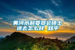 黄河水利委员会硕士进去怎么样 知乎