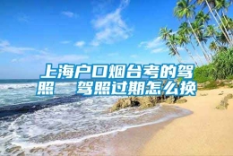 上海户口烟台考的驾照  驾照过期怎么换