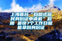 上海首台“自助式居民身份证申请机”启用 最快7个工作日就能拿到身份证