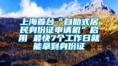 上海首台“自助式居民身份证申请机”启用 最快7个工作日就能拿到身份证