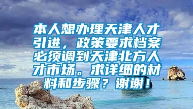 本人想办理天津人才引进，政策要求档案必须调到天津北方人才市场。求详细的材料和步骤？谢谢！