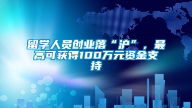 留学人员创业落“沪”，最高可获得100万元资金支持