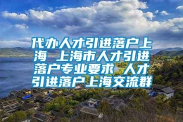 代办人才引进落户上海 上海市人才引进落户专业要求 人才引进落户上海交流群