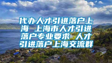 代办人才引进落户上海 上海市人才引进落户专业要求 人才引进落户上海交流群