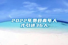 2022年费县青年人才引进36人