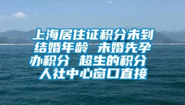 上海居住证积分未到结婚年龄 未婚先孕办积分 超生的积分 人社中心窗口直接