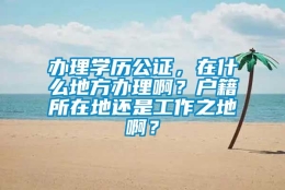 办理学历公证，在什么地方办理啊？户籍所在地还是工作之地啊？