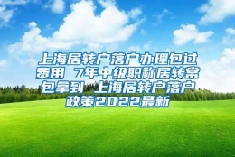 上海居转户落户办理包过费用 7年中级职称居转常包拿到 上海居转户落户政策2022最新