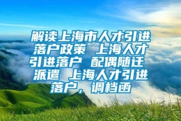 解读上海市人才引进落户政策 上海人才引进落户 配偶随迁 派遣 上海人才引进落户，调档函