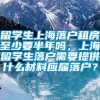 留学生上海落户租房至少要半年吗，上海留学生落户需要提供什么材料应届落户？