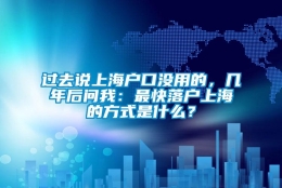 过去说上海户口没用的，几年后问我：最快落户上海的方式是什么？