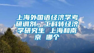 上海外国语经济学考研调剂，工科转经济学研究生 上海和南京 哪个