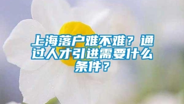 上海落户难不难？通过人才引进需要什么条件？