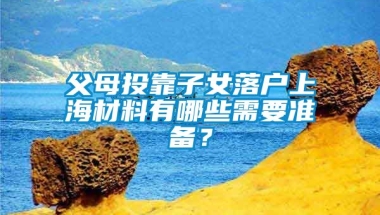 父母投靠子女落户上海材料有哪些需要准备？