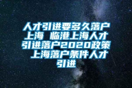 人才引进要多久落户上海 临港上海人才引进落户2020政策 上海落户条件人才引进