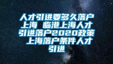 人才引进要多久落户上海 临港上海人才引进落户2020政策 上海落户条件人才引进