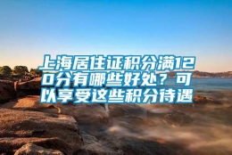 上海居住证积分满120分有哪些好处？可以享受这些积分待遇