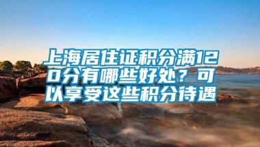 上海居住证积分满120分有哪些好处？可以享受这些积分待遇