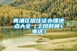 青浦区居住证办理地点大全（上班时间+电话）