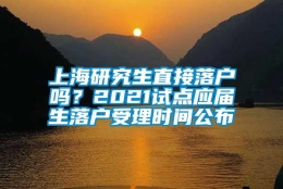 上海研究生直接落户吗？2021试点应届生落户受理时间公布