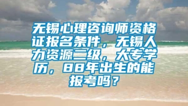 无锡心理咨询师资格证报名条件，无锡人力资源二级，大专学历，88年出生的能报考吗？